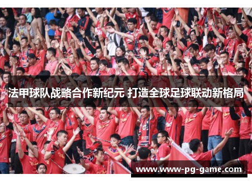 法甲球队战略合作新纪元 打造全球足球联动新格局 法甲球队战略合作新纪元 打造全球足球联动新格局