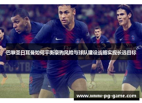 巴黎圣日耳曼如何平衡豪购风险与球队建设战略实现长远目标 巴黎圣日耳曼如何平衡豪购风险与球队建设战略实现长远目标