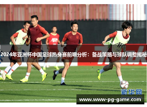 2024年亚洲杯中国足球热身赛前瞻分析:备战策略与球队调整揭秘 2024年亚洲杯中国足球热身赛前瞻分析:备战策略与球队调整揭秘