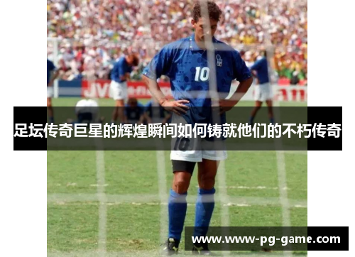 足坛传奇巨星的辉煌瞬间如何铸就他们的不朽传奇