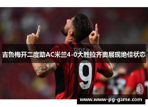 吉鲁梅开二度助AC米兰4-0大胜拉齐奥展现绝佳状态