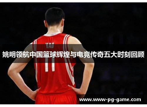 姚明领航中国篮球辉煌与电竞传奇五大时刻回顾