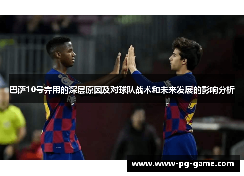 巴萨10号弃用的深层原因及对球队战术和未来发展的影响分析
