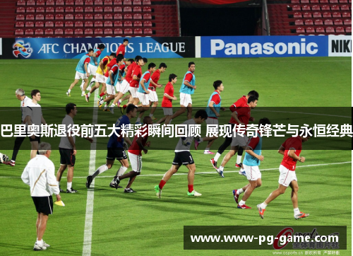 巴里奥斯退役前五大精彩瞬间回顾 展现传奇锋芒与永恒经典