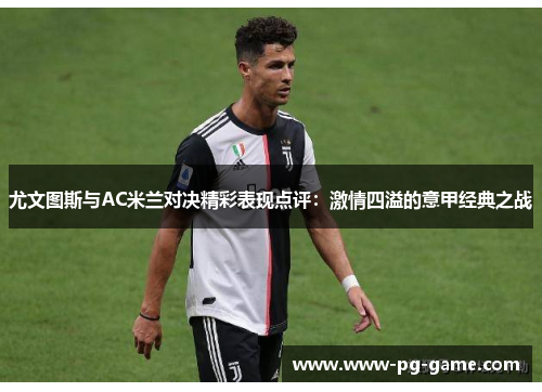 尤文图斯与AC米兰对决精彩表现点评：激情四溢的意甲经典之战