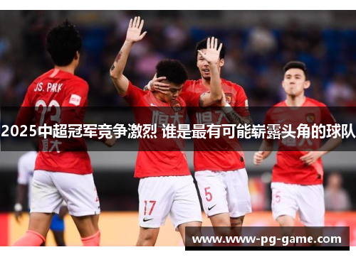 2025中超冠军竞争激烈 谁是最有可能崭露头角的球队 2025中超冠军竞争激烈 谁是最有可能崭露头角的球队