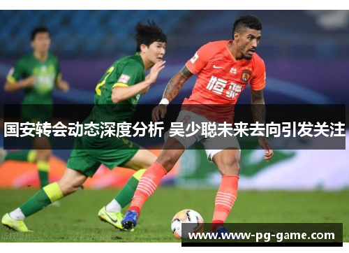 国安转会动态深度分析 吴少聪未来去向引发关注