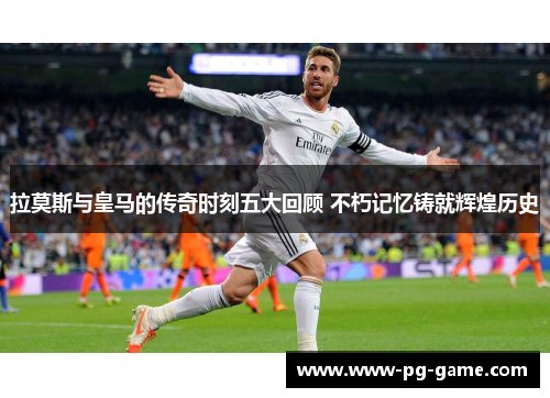 拉莫斯与皇马的传奇时刻五大回顾 不朽记忆铸就辉煌历史