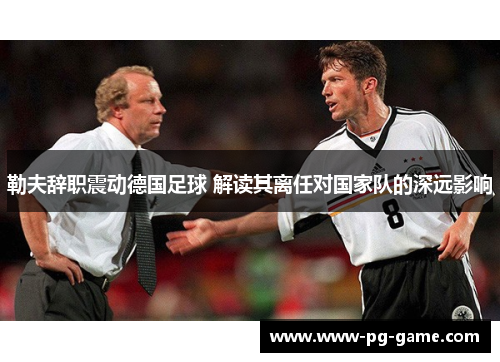 勒夫辞职震动德国足球 解读其离任对国家队的深远影响