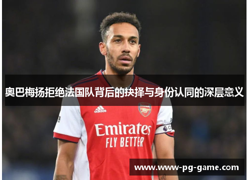 奥巴梅扬拒绝法国队背后的抉择与身份认同的深层意义