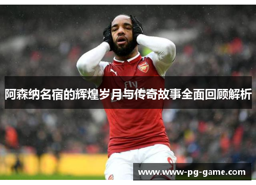 阿森纳名宿的辉煌岁月与传奇故事全面回顾解析