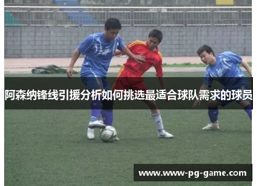 阿森纳锋线引援分析如何挑选最适合球队需求的球员
