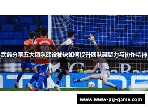 武磊分享五大团队建设秘诀如何提升团队凝聚力与协作精神 武磊分享五大团队建设秘诀如何提升团队凝聚力与协作精神