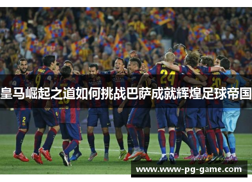 皇马崛起之道如何挑战巴萨成就辉煌足球帝国